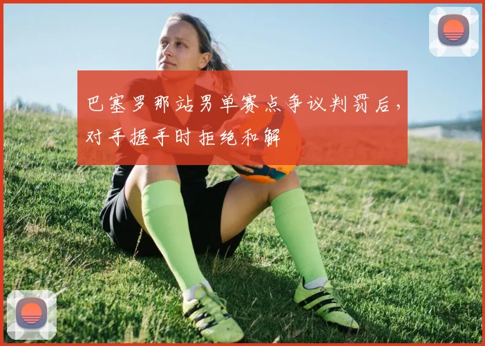 巴塞罗那站男单赛点争议判罚后，对手握手时拒绝和解